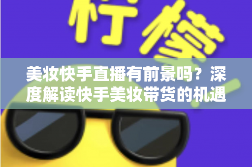 美妆快手直播有前景吗？深度解读快手美妆带货的机遇、挑战与破局之道