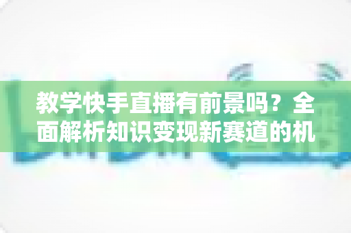 教学快手直播有前景吗？全面解析知识变现新赛道的机遇、挑战与实战指南
