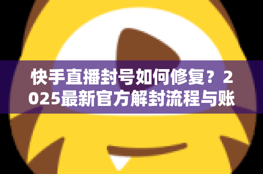 快手直播封号如何修复？2025最新官方解封流程与账号自救全攻略
