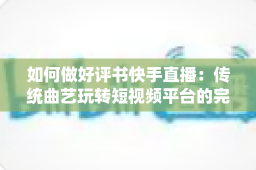 如何做好评书快手直播：传统曲艺玩转短视频平台的完整实战攻略