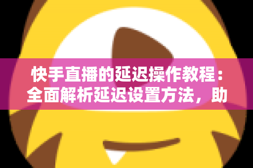 快手直播的延迟操作教程：全面解析延迟设置方法，助你轻松保护隐私、提升直播体验