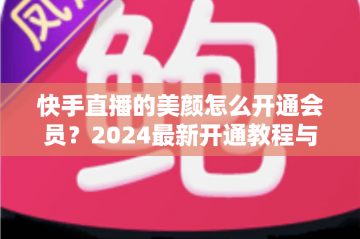 快手直播的美颜怎么开通会员？2024最新开通教程与常见问题全解析