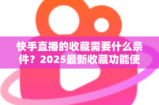 快手直播的收藏需要什么条件?2025最新收藏功能使用门槛、操作步骤与提升技巧全解析 快手直播的收藏需要什么条件?2025最新收藏功能使用门槛、操作步骤与提升技巧全解析