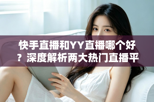 快手直播和YY直播哪个好？深度解析两大热门直播平台助你做出最佳选择