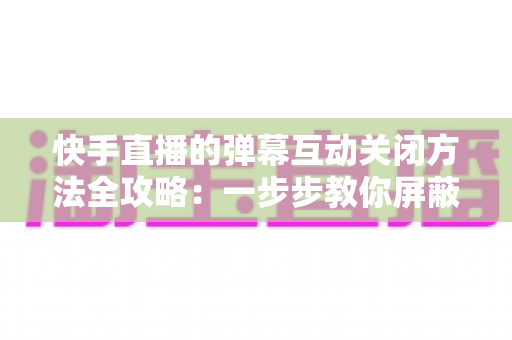 快手直播的弹幕互动关闭方法全攻略:一步步教你屏蔽弹幕,享受清爽安静的直播观看体验 快手直播的弹幕互动关闭方法全攻略:一步步教你屏蔽弹幕,享受清爽安静的直播观看体验
