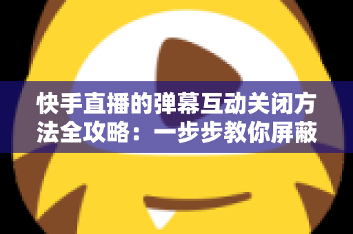 快手直播的弹幕互动关闭方法全攻略:一步步教你屏蔽弹幕,享受清爽安静的直播观看体验 快手直播的弹幕互动关闭方法全攻略:一步步教你屏蔽弹幕,享受清爽安静的直播观看体验