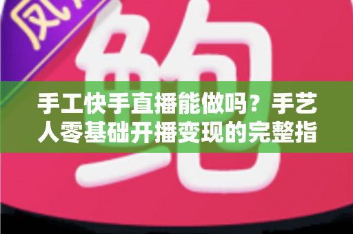 手工快手直播能做吗？手艺人零基础开播变现的完整指南