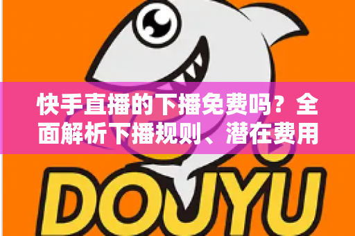 快手直播的下播免费吗？全面解析下播规则、潜在费用与新手避坑指南