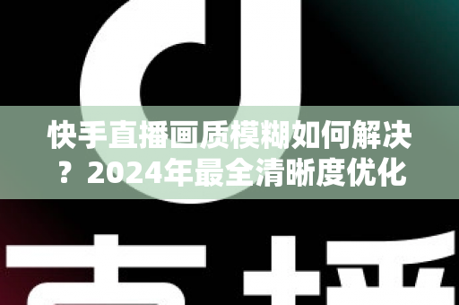 快手直播画质模糊如何解决?2024年最全清晰度优化指南,轻松打造高清直播效果 快手直播画质模糊如何解决?2024年最全清晰度优化指南,轻松打造高清直播效果