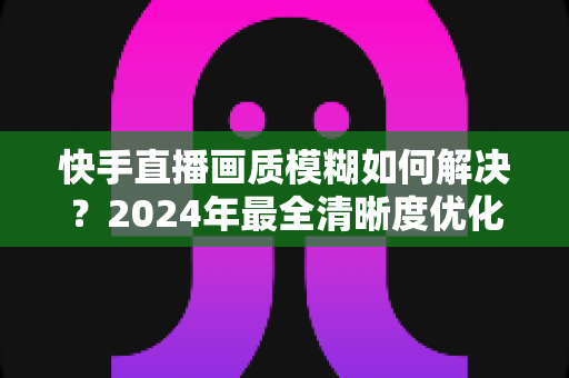 快手直播画质模糊如何解决？2024年最全清晰度优化指南，轻松打造高清直播效果