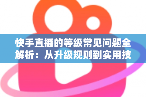 快手直播的等级常见问题全解析：从升级规则到实用技巧，一文读懂等级体系