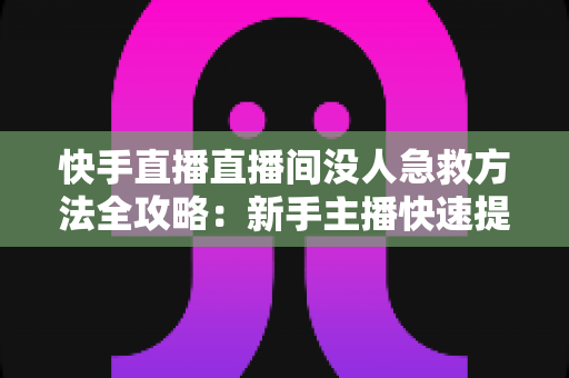 快手直播直播间没人急救方法全攻略：新手主播快速提升人气的实用技巧大全