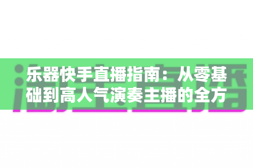 乐器快手直播指南:从零基础到高人气演奏主播的全方位实战手册 乐器快手直播指南:从零基础到高人气演奏主播的全方位实战手册