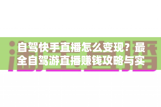 自驾快手直播怎么变现？最全自驾游直播赚钱攻略与实战技巧全解析
