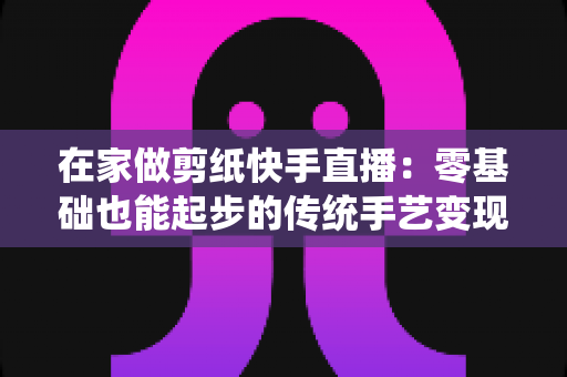 在家做剪纸快手直播：零基础也能起步的传统手艺变现全攻略