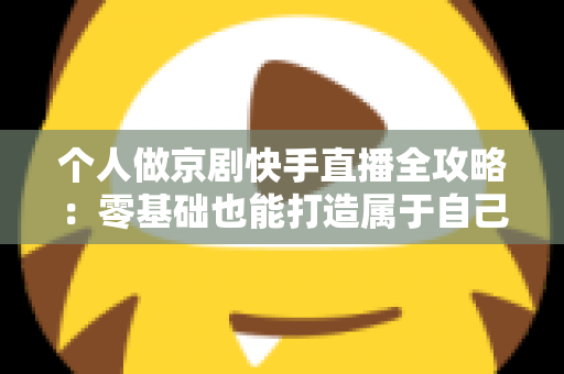 个人做京剧快手直播全攻略：零基础也能打造属于自己的国粹舞台