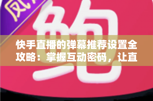 快手直播的弹幕推荐设置全攻略：掌握互动密码，让直播更精彩