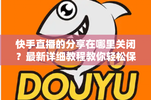 快手直播的分享在哪里关闭?最新详细教程教你轻松保护直播隐私 快手直播的分享在哪里关闭?最新详细教程教你轻松保护直播隐私