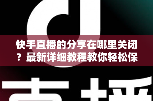 快手直播的分享在哪里关闭？最新详细教程教你轻松保护直播隐私