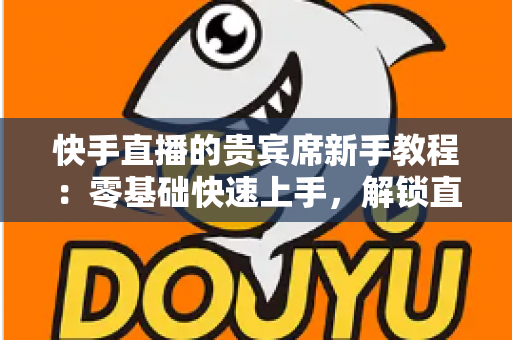 快手直播的贵宾席新手教程：零基础快速上手，解锁直播间专属特权与尊贵互动体验