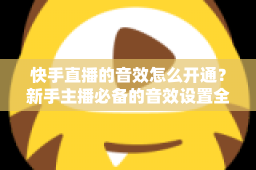快手直播的音效怎么开通？新手主播必备的音效设置全攻略