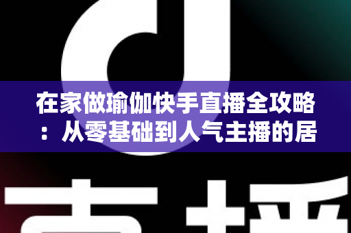 在家做瑜伽快手直播全攻略:从零基础到人气主播的居家瑜伽实战指南 在家做瑜伽快手直播全攻略:从零基础到人气主播的居家瑜伽实战指南