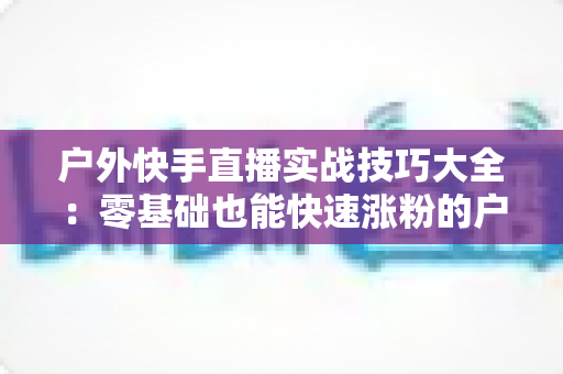 户外快手直播实战技巧大全:零基础也能快速涨粉的户外直播实操指南 户外快手直播实战技巧大全:零基础也能快速涨粉的户外直播实操指南