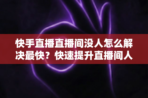 快手直播直播间没人怎么解决最快?快速提升直播间人气的实用指南 快手直播直播间没人怎么解决最快?快速提升直播间人气的实用指南