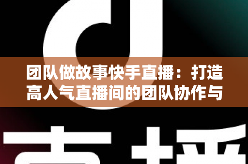 团队做故事快手直播：打造高人气直播间的团队协作与故事化运营全攻略