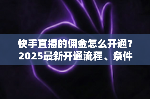 快手直播的佣金怎么开通？2025最新开通流程、条件与变现攻略全解析