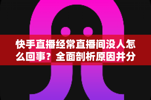 快手直播经常直播间没人怎么回事？全面剖析原因并分享实用提升人气的方法