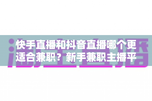 快手直播和抖音直播哪个更适合兼职？新手兼职主播平台选择全解析