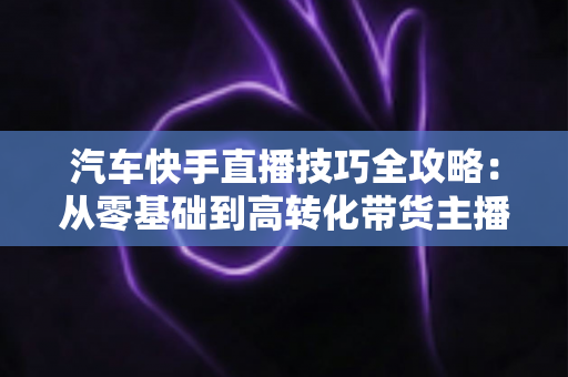 汽车快手直播技巧全攻略:从零基础到高转化带货主播的实战指南 汽车快手直播技巧全攻略:从零基础到高转化带货主播的实战指南