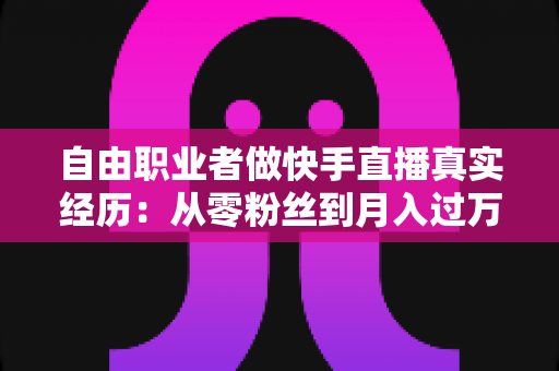 自由职业者做快手直播真实经历：从零粉丝到月入过万，我的转型之路与实战干货全记录