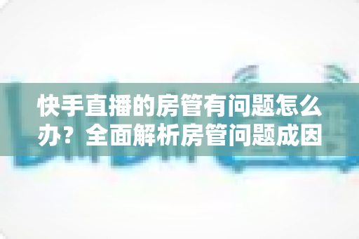 快手直播的房管有问题怎么办？全面解析房管问题成因与高效解决方案指南