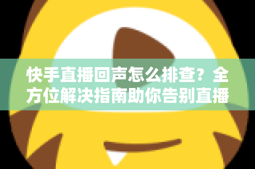 快手直播回声怎么排查？全方位解决指南助你告别直播回声困扰