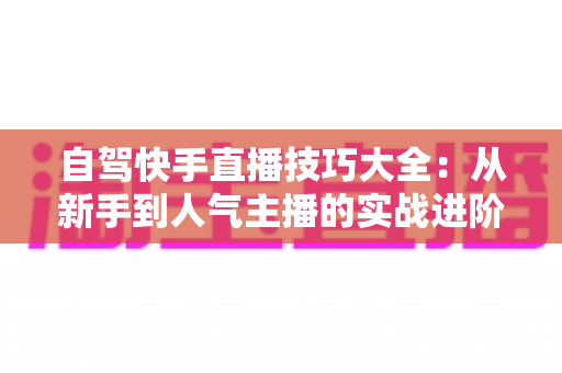自驾快手直播技巧大全：从新手到人气主播的实战进阶指南