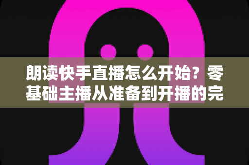 朗读快手直播怎么开始？零基础主播从准备到开播的完整实战指南