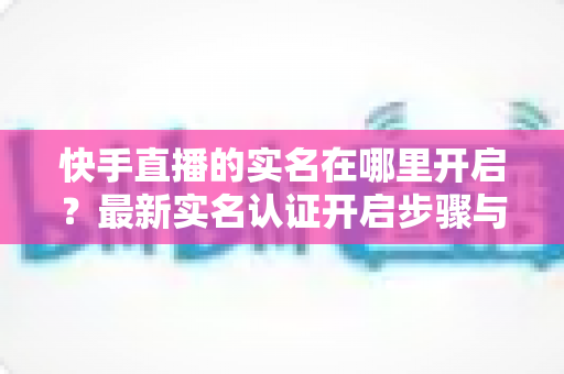 快手直播的实名在哪里开启?最新实名认证开启步骤与常见问题全解析 快手直播的实名在哪里开启?最新实名认证开启步骤与常见问题全解析