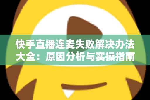 快手直播连麦失败解决办法大全：原因分析与实操指南一次讲透