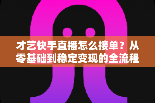 才艺快手直播怎么接单?从零基础到稳定变现的全流程实战指南 才艺快手直播怎么接单?从零基础到稳定变现的全流程实战指南