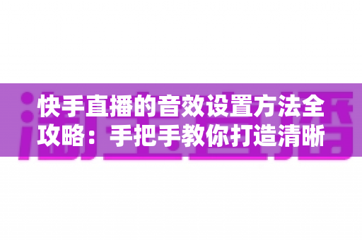 快手直播的音效设置方法全攻略:手把手教你打造清晰悦耳的专业级直播间声音 快手直播的音效设置方法全攻略:手把手教你打造清晰悦耳的专业级直播间声音