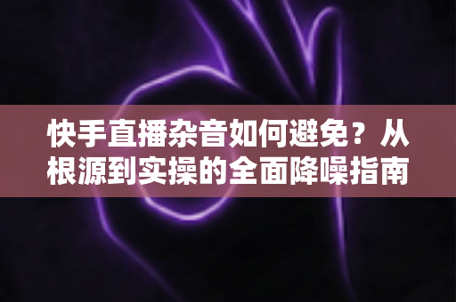 快手直播杂音如何避免?从根源到实操的全面降噪指南 快手直播杂音如何避免?从根源到实操的全面降噪指南