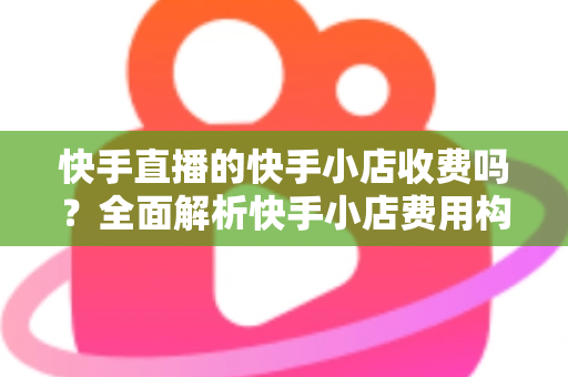 快手直播的快手小店收费吗？全面解析快手小店费用构成与开店成本指南