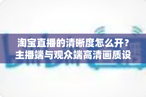 淘宝直播的清晰度怎么开？主播端与观众端高清画质设置全攻略