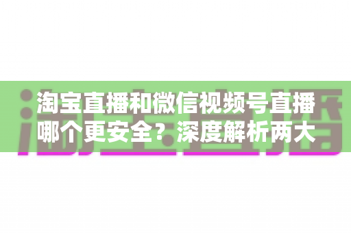 淘宝直播和微信视频号直播哪个更安全？深度解析两大直播购物平台的安全保障与避坑指南