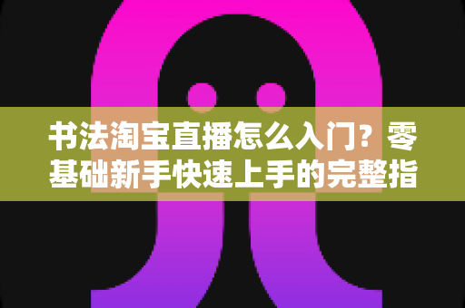 书法淘宝直播怎么入门？零基础新手快速上手的完整指南