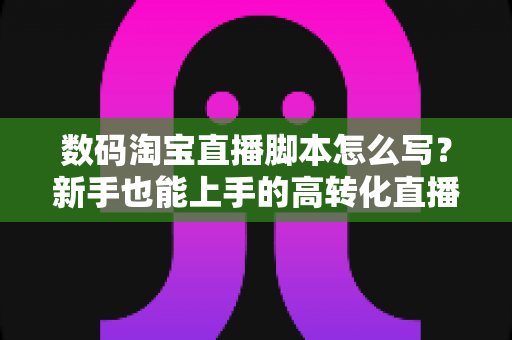 数码淘宝直播脚本怎么写？新手也能上手的高转化直播脚本撰写全攻略