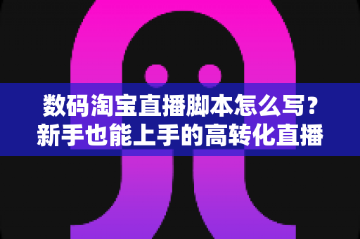 数码淘宝直播脚本怎么写？新手也能上手的高转化直播脚本撰写全攻略