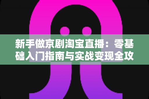 新手做京剧淘宝直播：零基础入门指南与实战变现全攻略